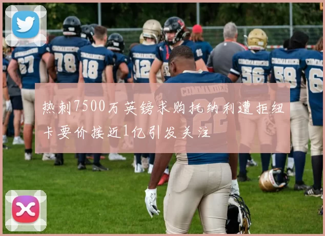 热刺7500万英镑求购托纳利遭拒纽卡要价接近1亿引发关注