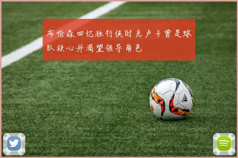 布伦森回忆独行侠时光卢卡曾是球队核心并渴望领导角色