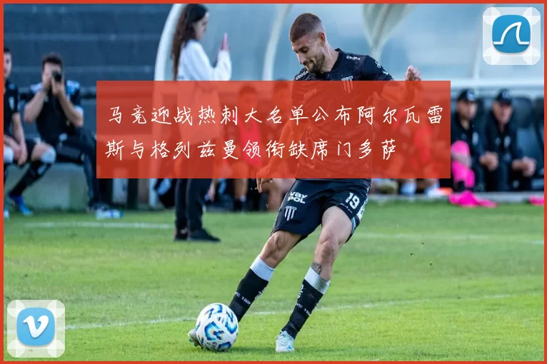 马竞迎战热刺大名单公布阿尔瓦雷斯与格列兹曼领衔缺席门多萨