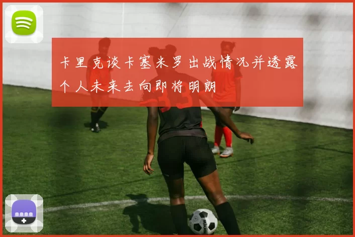 卡里克谈卡塞米罗出战情况并透露个人未来去向即将明朗