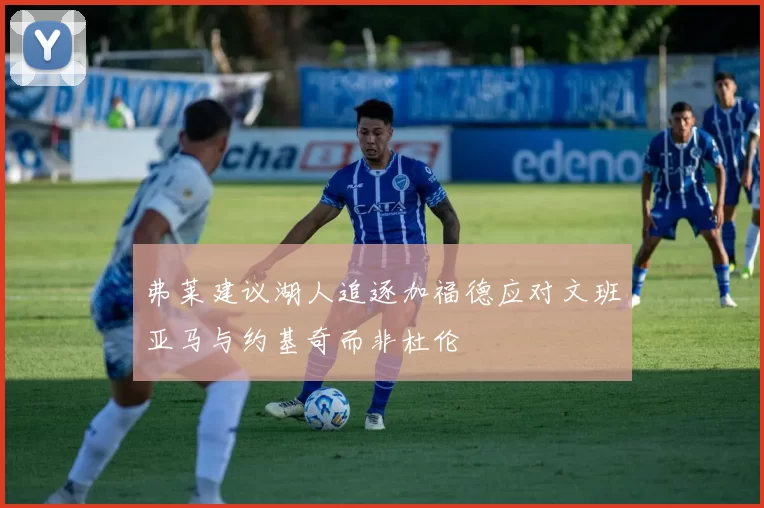 弗莱建议湖人追逐加福德应对文班亚马与约基奇而非杜伦