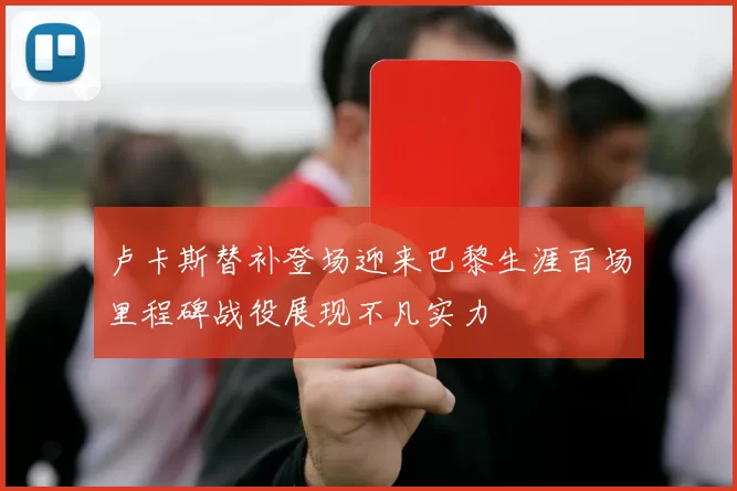 卢卡斯替补登场迎来巴黎生涯百场里程碑战役展现不凡实力