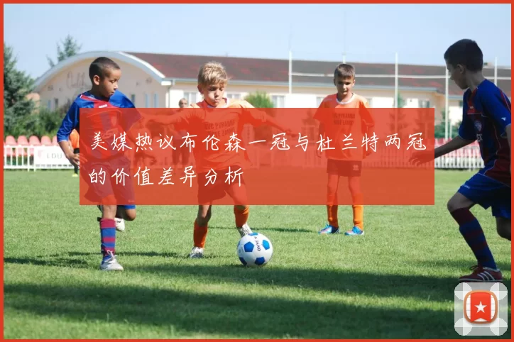 美媒热议布伦森一冠与杜兰特两冠的价值差异分析