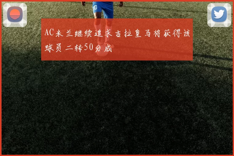 AC米兰继续追求吉拉皇马将获得该球员二转50分成