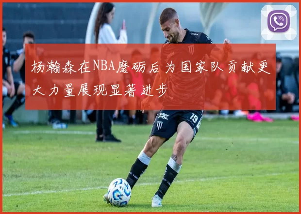 杨瀚森在NBA磨砺后为国家队贡献更大力量展现显著进步