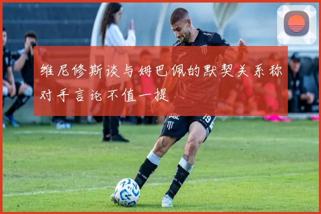 维尼修斯谈与姆巴佩的默契关系称对手言论不值一提