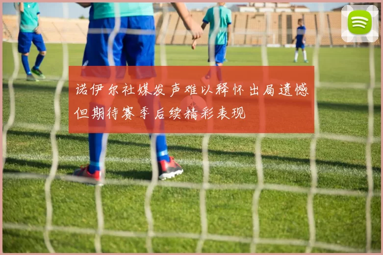 诺伊尔社媒发声难以释怀出局遗憾但期待赛季后续精彩表现