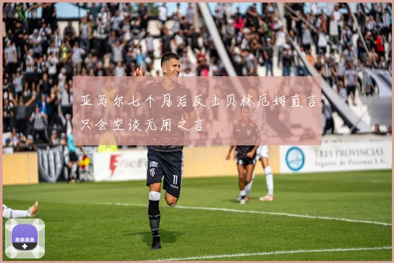 亚马尔七个月后反击贝林厄姆直言只会空谈无用之言