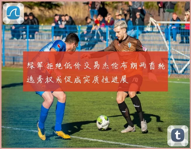 绿军拒绝低价交易杰伦布朗两首轮选秀权或促成实质性进展