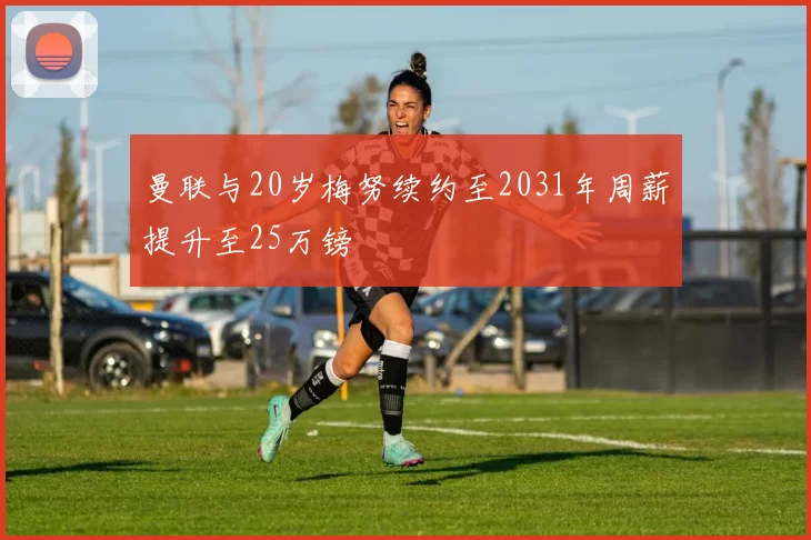 曼联与20岁梅努续约至2031年周薪提升至25万镑