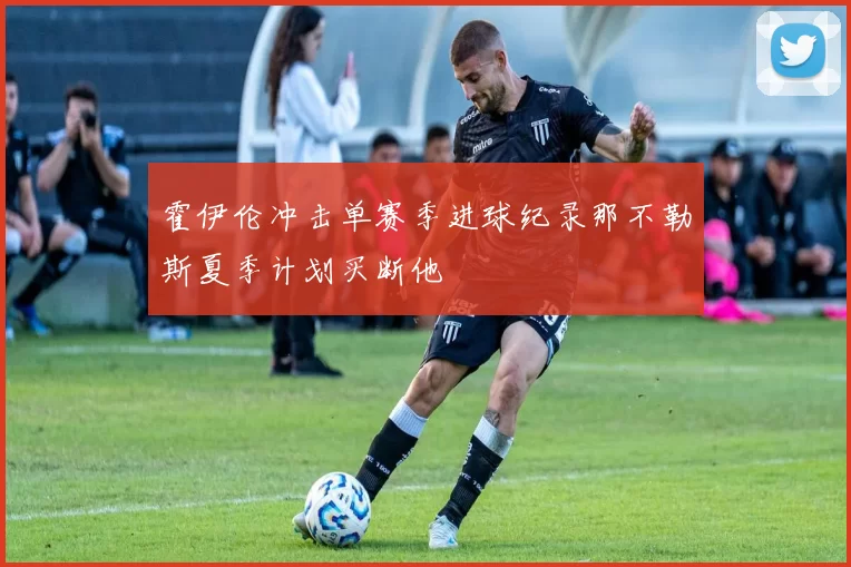霍伊伦冲击单赛季进球纪录那不勒斯夏季计划买断他