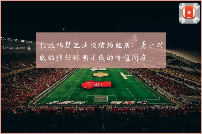 扎扎帕楚里亚谈续约经历：勇士对我的信任证明了我的价值所在