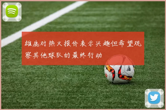 雄鹿对热火报价表示兴趣但希望观察其他球队的最终行动