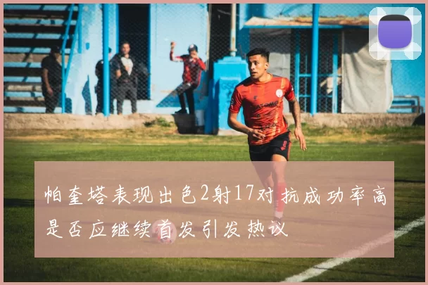 帕奎塔表现出色2射17对抗成功率高是否应继续首发引发热议
