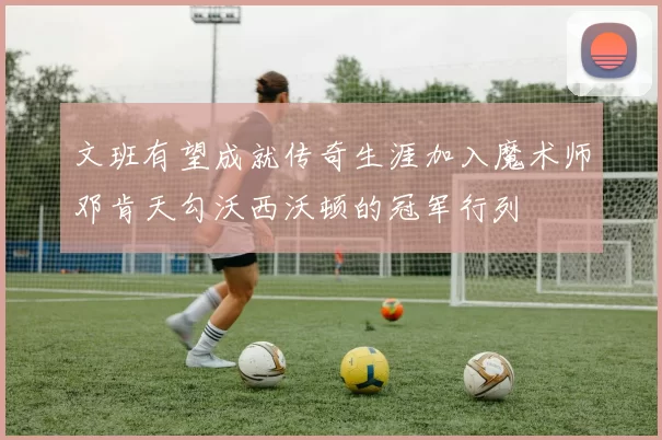文班有望成就传奇生涯加入魔术师邓肯天勾沃西沃顿的冠军行列