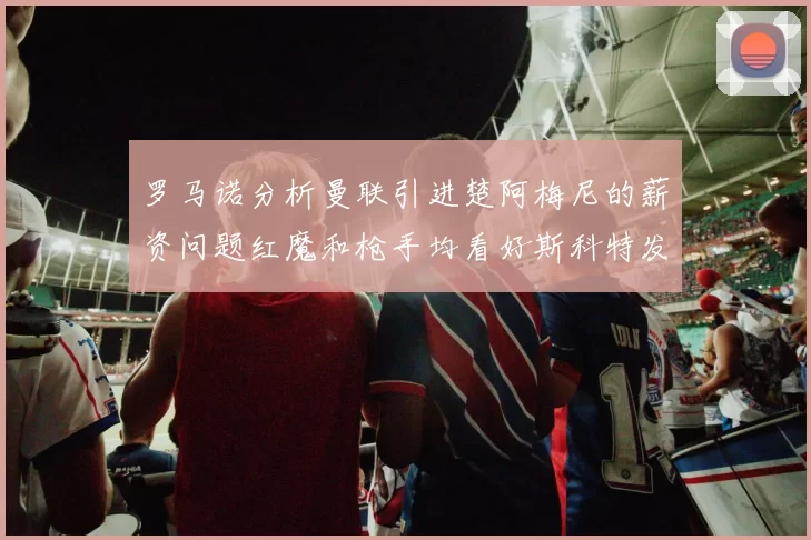 罗马诺分析曼联引进楚阿梅尼的薪资问题红魔和枪手均看好斯科特发展潜力