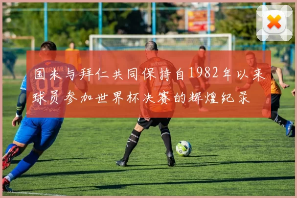 国米与拜仁共同保持自1982年以来球员参加世界杯决赛的辉煌纪录